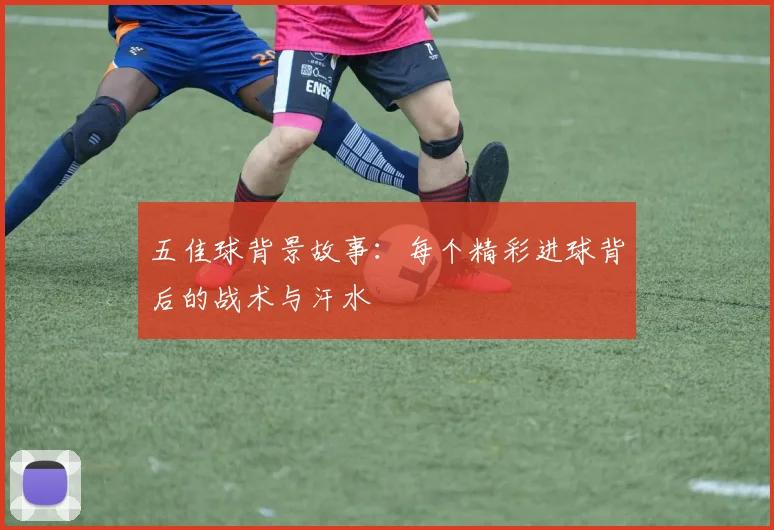 五佳球背景故事:每个精彩进球背后的战术与汗水