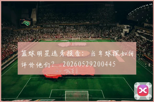 篮球明星选秀报告：当年球探如何评价他们？_20260529200445